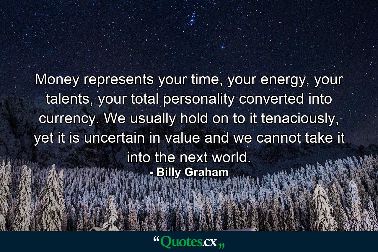 Money represents your time, your energy, your talents, your total personality converted into currency. We usually hold on to it tenaciously, yet it is uncertain in value and we cannot take it into the next world. - Quote by Billy Graham