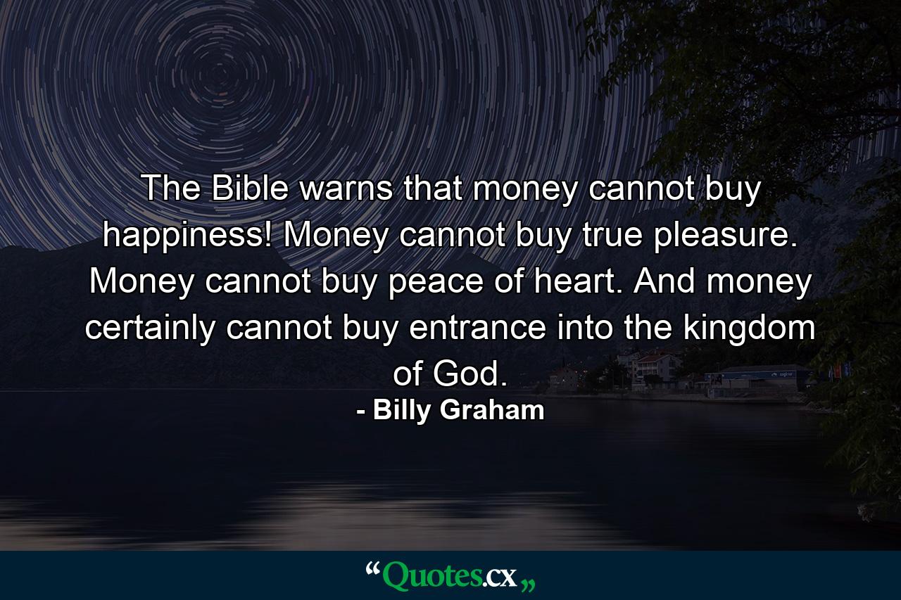 The Bible warns that money cannot buy happiness! Money cannot buy true pleasure. Money cannot buy peace of heart. And money certainly cannot buy entrance into the kingdom of God. - Quote by Billy Graham