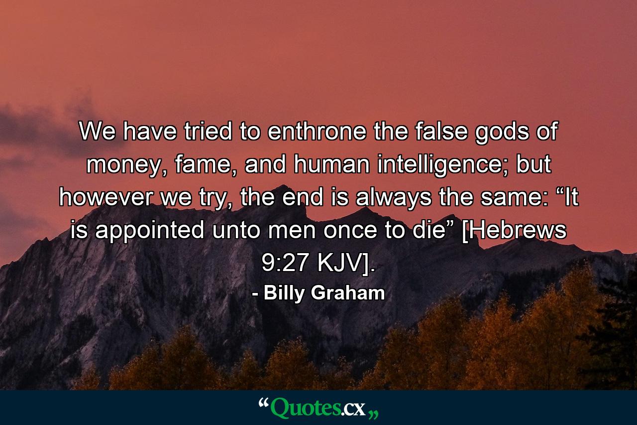 We have tried to enthrone the false gods of money, fame, and human intelligence; but however we try, the end is always the same: “It is appointed unto men once to die” [Hebrews 9:27 KJV]. - Quote by Billy Graham