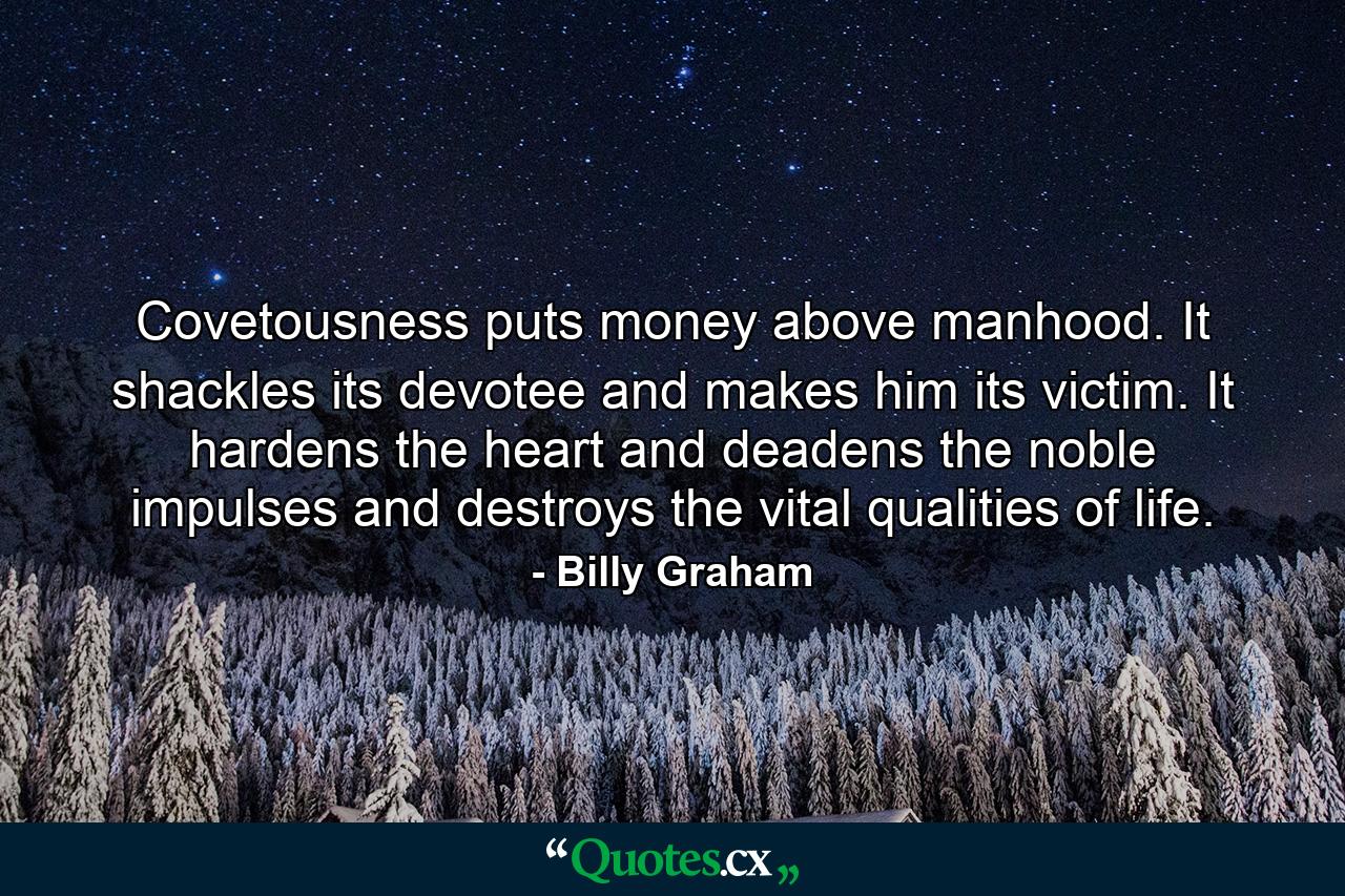 Covetousness puts money above manhood. It shackles its devotee and makes him its victim. It hardens the heart and deadens the noble impulses and destroys the vital qualities of life. - Quote by Billy Graham