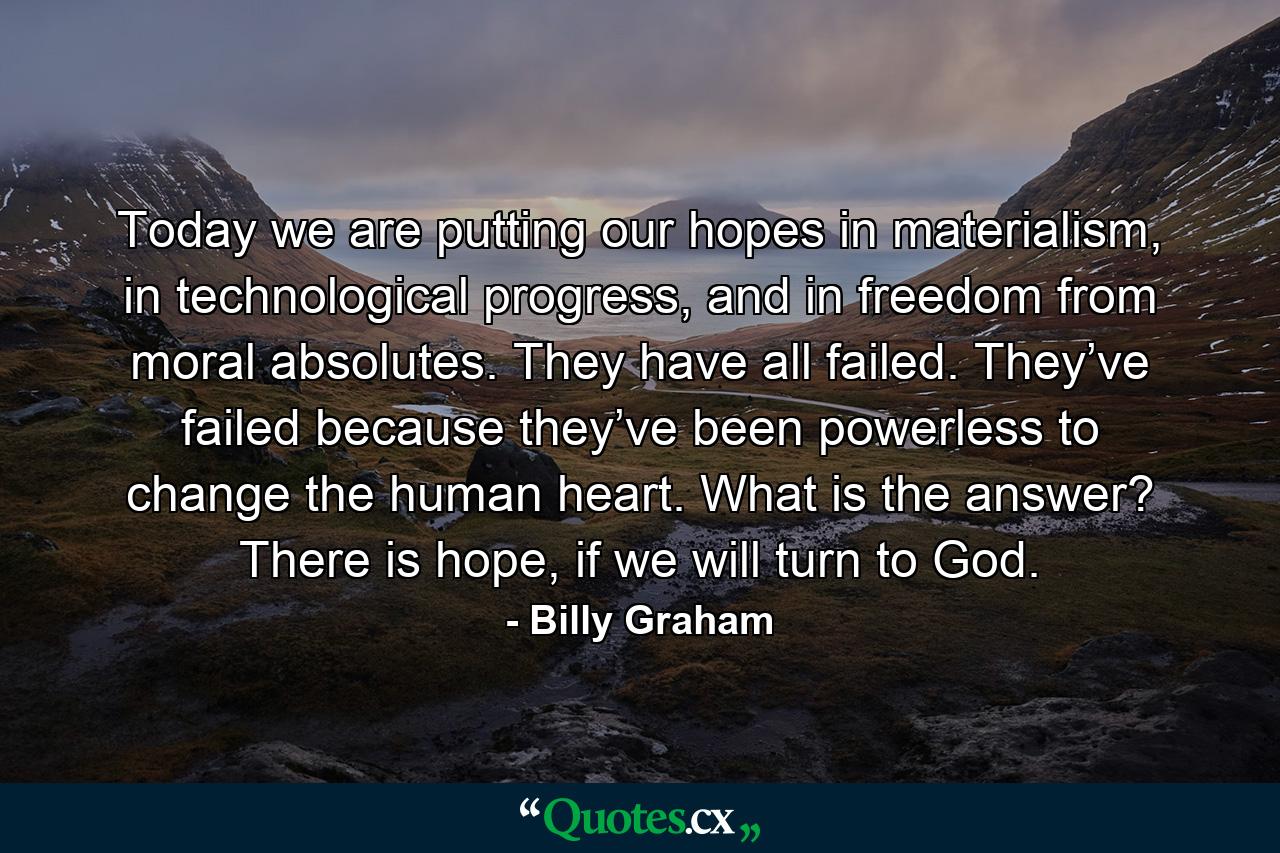 Today we are putting our hopes in materialism, in technological progress, and in freedom from moral absolutes. They have all failed. They’ve failed because they’ve been powerless to change the human heart. What is the answer? There is hope, if we will turn to God. - Quote by Billy Graham