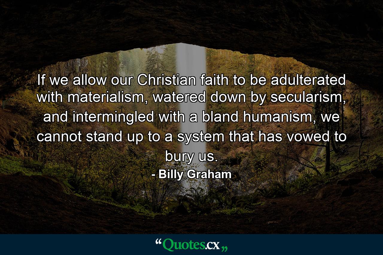 If we allow our Christian faith to be adulterated with materialism, watered down by secularism, and intermingled with a bland humanism, we cannot stand up to a system that has vowed to bury us. - Quote by Billy Graham