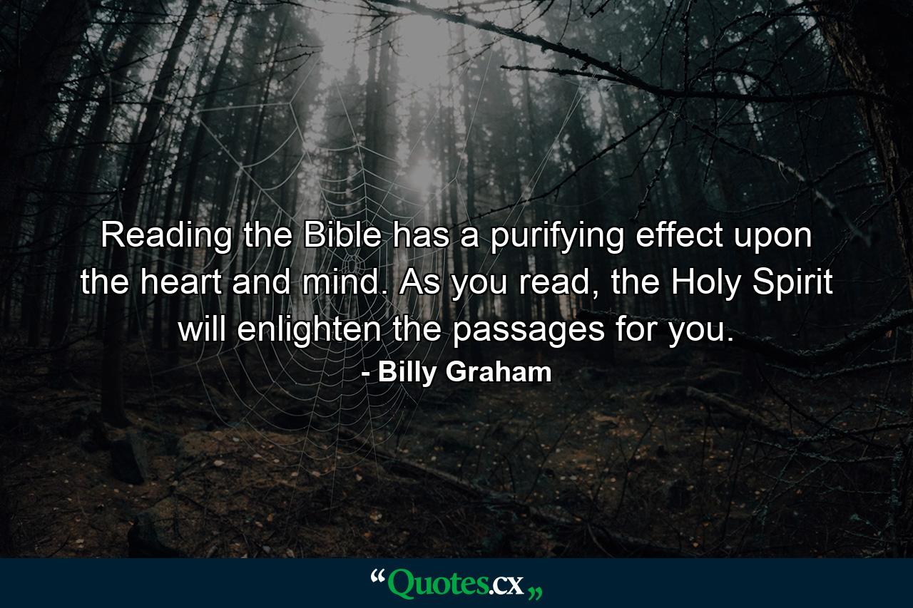 Reading the Bible has a purifying effect upon the heart and mind. As you read, the Holy Spirit will enlighten the passages for you. - Quote by Billy Graham