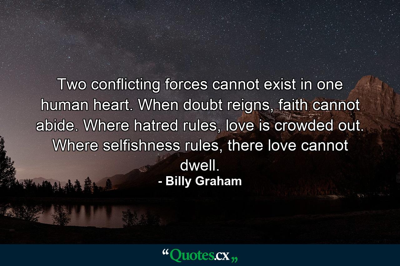 Two conflicting forces cannot exist in one human heart. When doubt reigns, faith cannot abide. Where hatred rules, love is crowded out. Where selfishness rules, there love cannot dwell. - Quote by Billy Graham