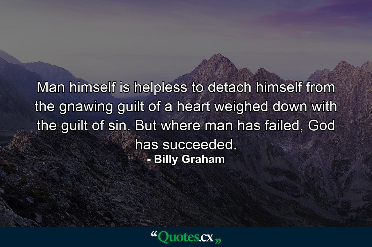 Man himself is helpless to detach himself from the gnawing guilt of a heart weighed down with the guilt of sin. But where man has failed, God has succeeded. - Quote by Billy Graham