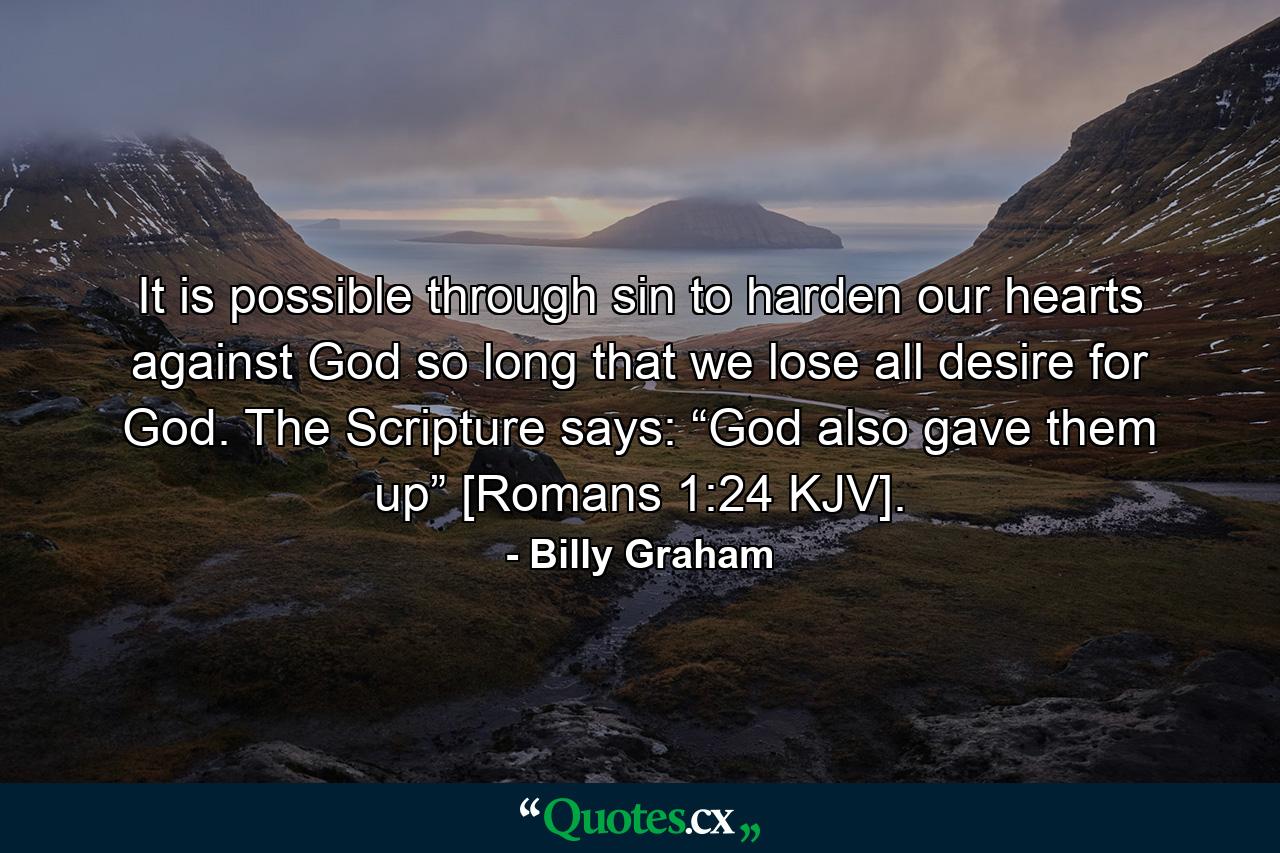 It is possible through sin to harden our hearts against God so long that we lose all desire for God. The Scripture says: “God also gave them up” [Romans 1:24 KJV]. - Quote by Billy Graham