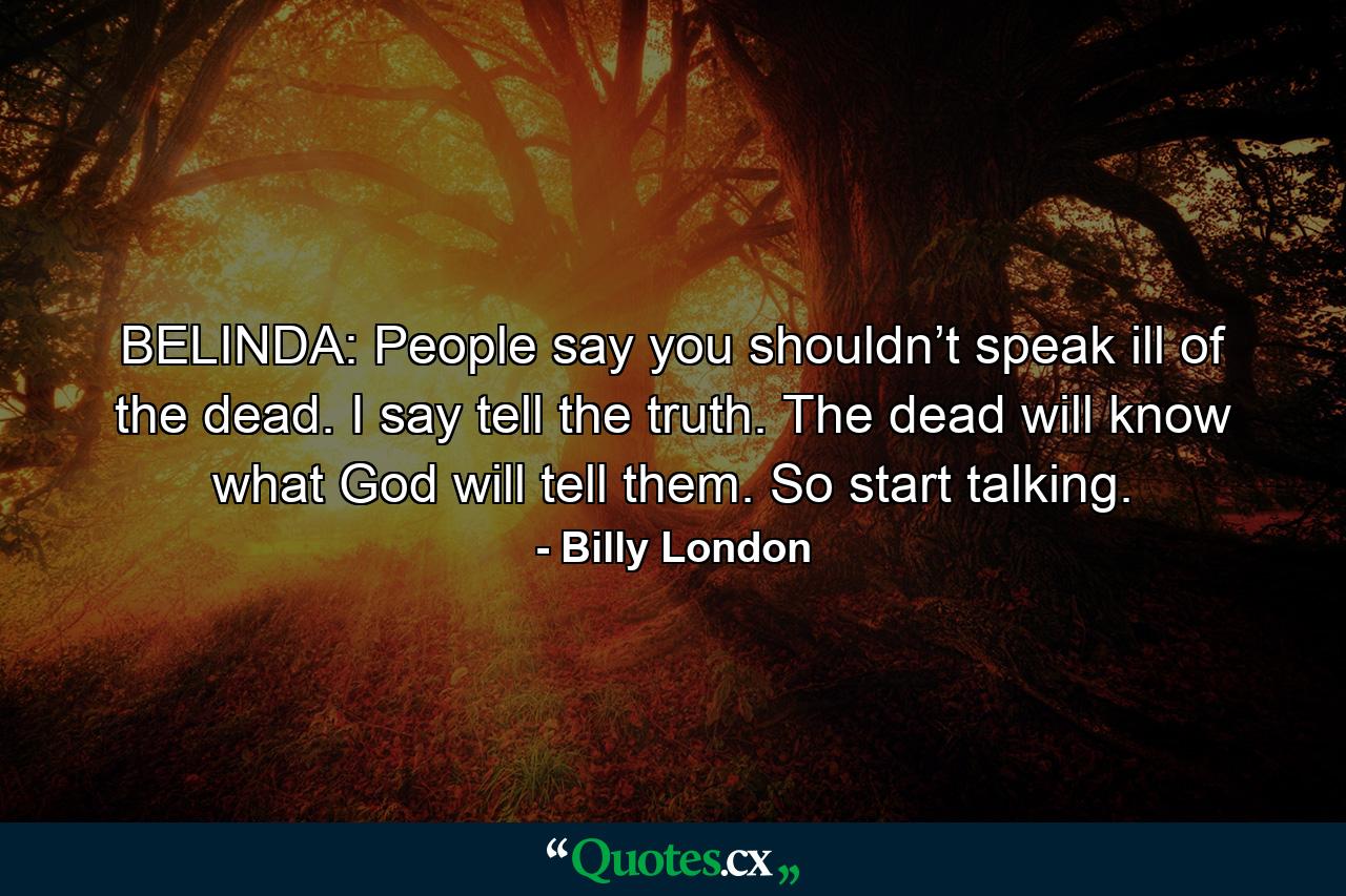 BELINDA: People say you shouldn’t speak ill of the dead. I say tell the truth. The dead will know what God will tell them. So start talking. - Quote by Billy London