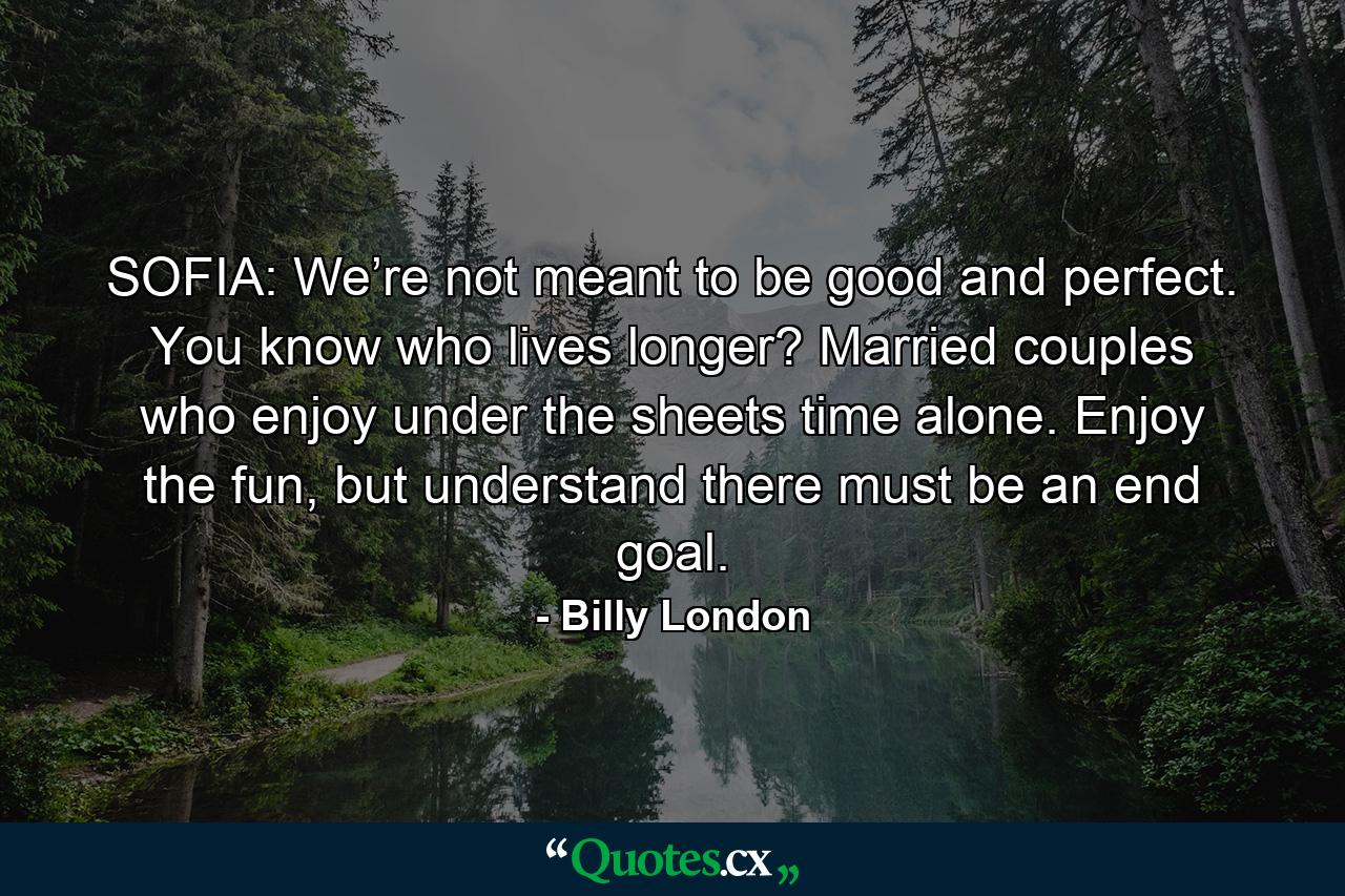 SOFIA: We’re not meant to be good and perfect. You know who lives longer? Married couples who enjoy under the sheets time alone. Enjoy the fun, but understand there must be an end goal. - Quote by Billy London