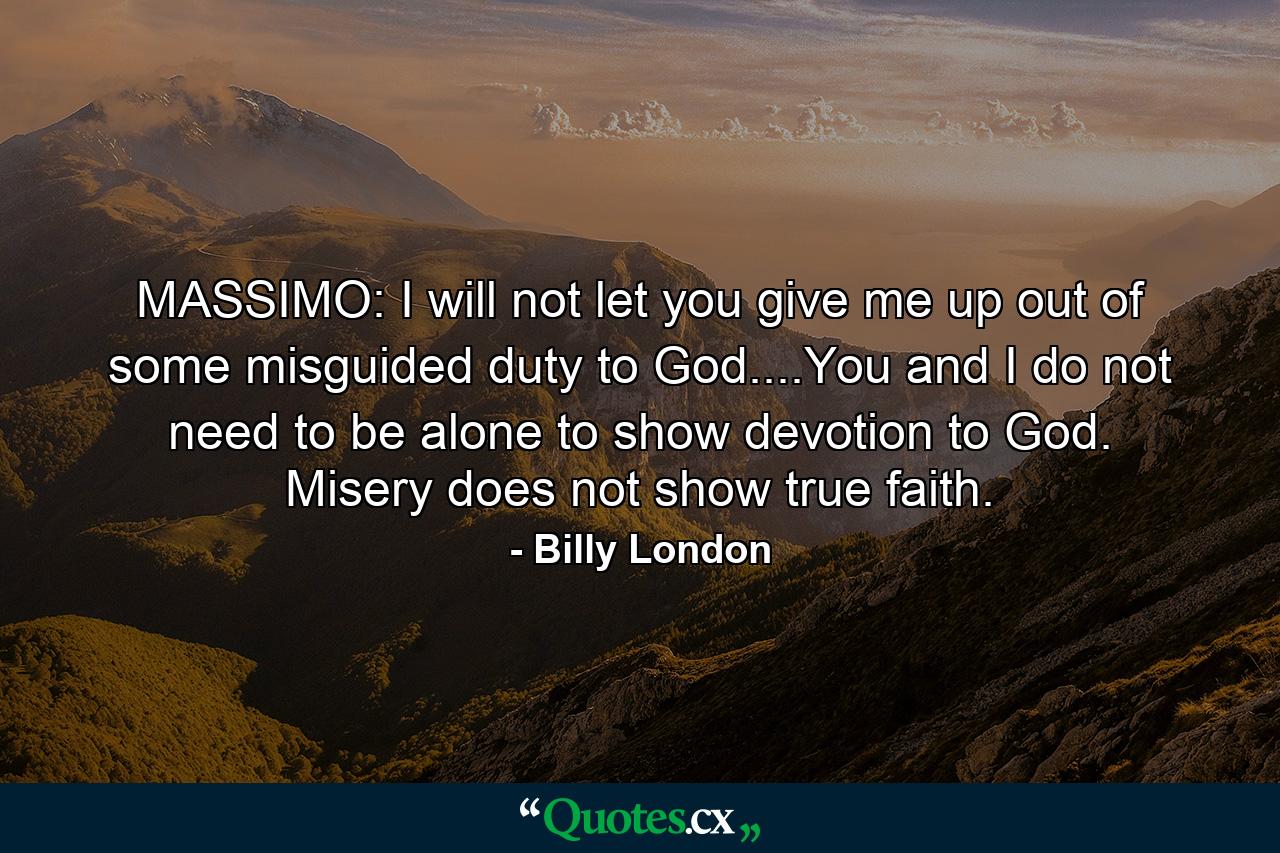 MASSIMO: I will not let you give me up out of some misguided duty to God....You and I do not need to be alone to show devotion to God. Misery does not show true faith. - Quote by Billy London