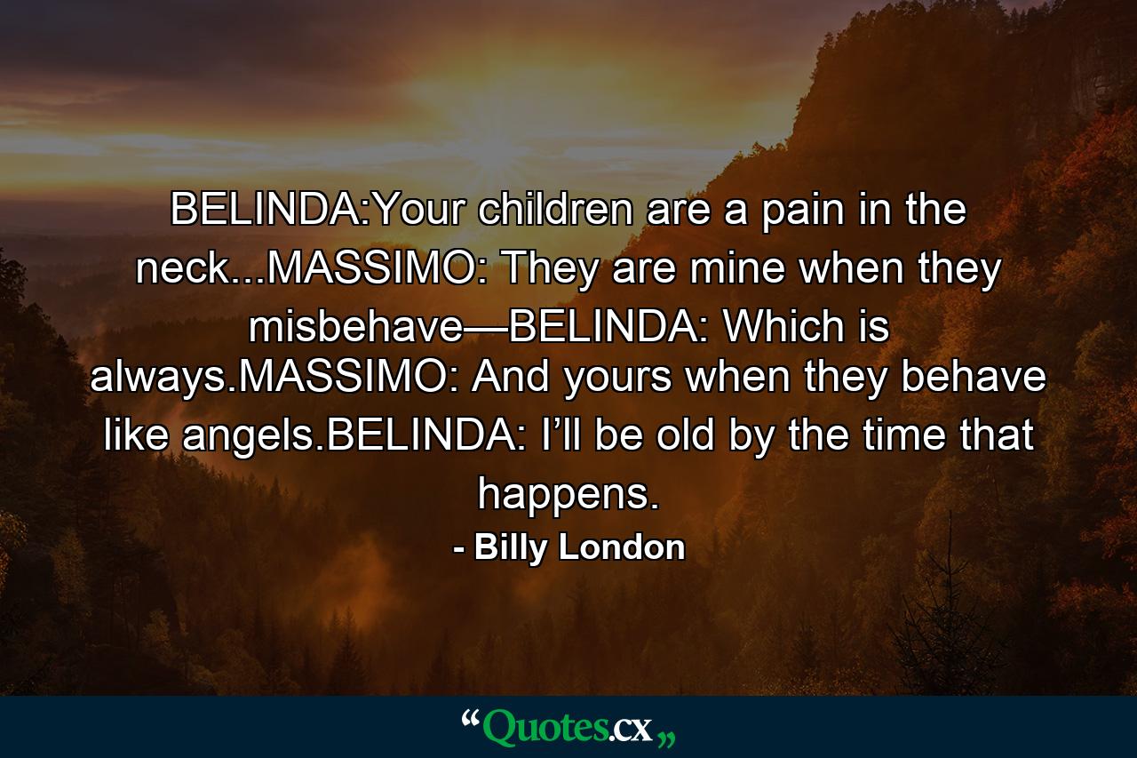 BELINDA:Your children are a pain in the neck...MASSIMO: They are mine when they misbehave—BELINDA: Which is always.MASSIMO: And yours when they behave like angels.BELINDA: I’ll be old by the time that happens. - Quote by Billy London