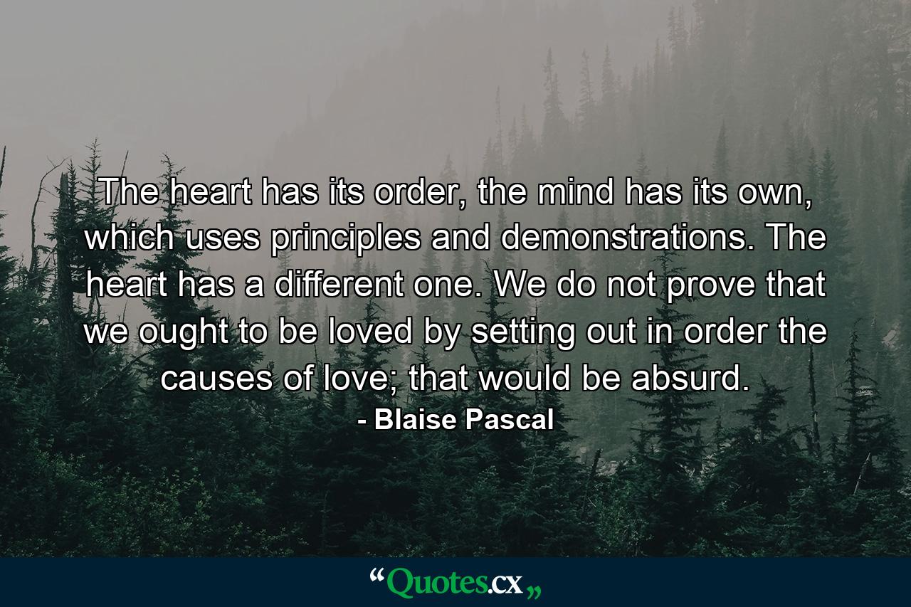 The heart has its order, the mind has its own, which uses principles and demonstrations. The heart has a different one. We do not prove that we ought to be loved by setting out in order the causes of love; that would be absurd. - Quote by Blaise Pascal