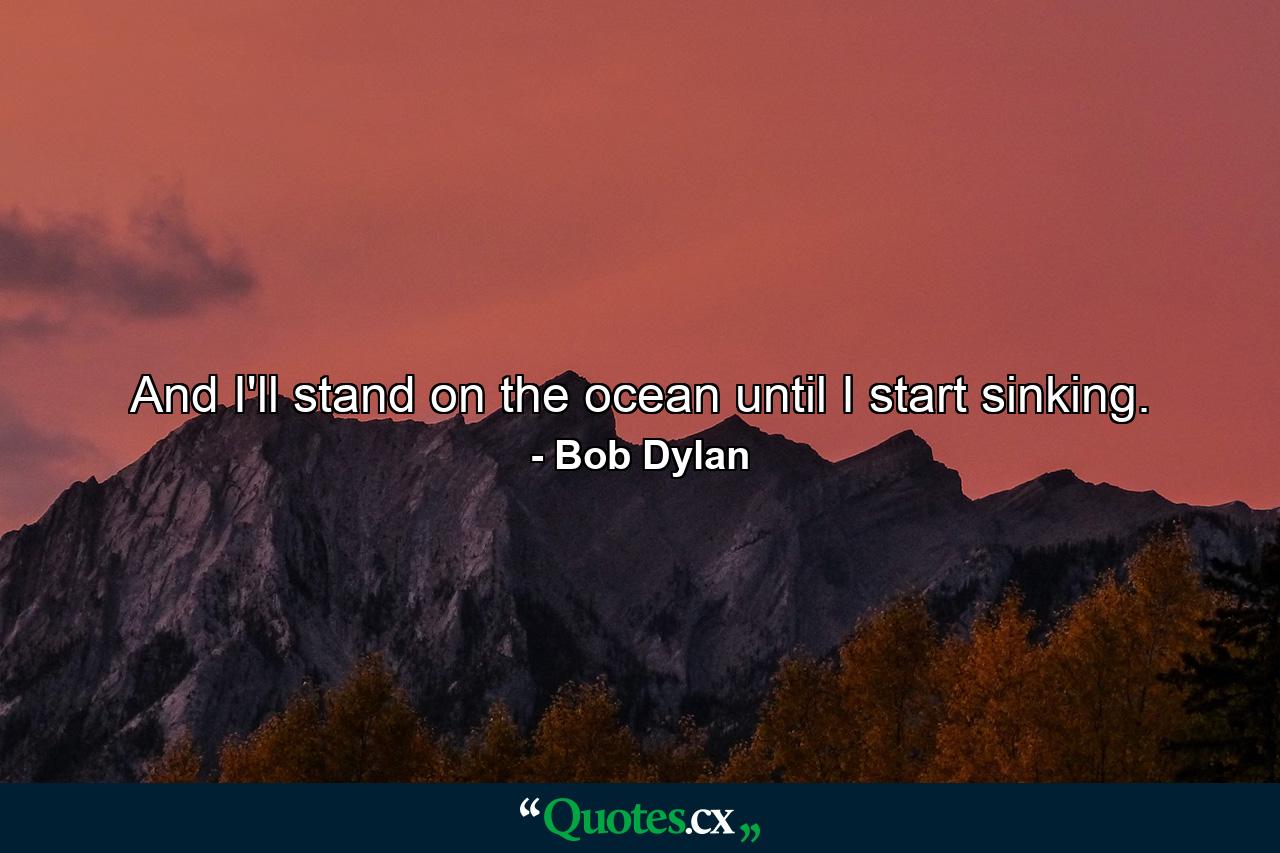 And I'll stand on the ocean until I start sinking. - Quote by Bob Dylan