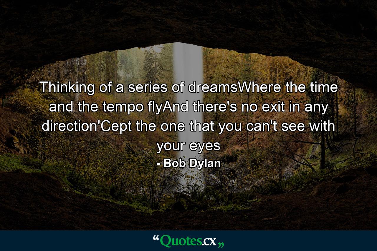 Thinking of a series of dreamsWhere the time and the tempo flyAnd there's no exit in any direction'Cept the one that you can't see with your eyes - Quote by Bob Dylan