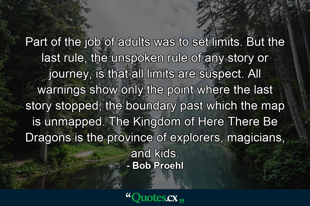 Part of the job of adults was to set limits. But the last rule, the unspoken rule of any story or journey, is that all limits are suspect. All warnings show only the point where the last story stopped, the boundary past which the map is unmapped. The Kingdom of Here There Be Dragons is the province of explorers, magicians, and kids. - Quote by Bob Proehl