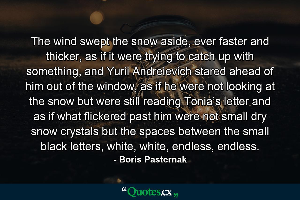 The wind swept the snow aside, ever faster and thicker, as if it were trying to catch up with something, and Yurii Andreievich stared ahead of him out of the window, as if he were not looking at the snow but were still reading Tonia’s letter and as if what flickered past him were not small dry snow crystals but the spaces between the small black letters, white, white, endless, endless. - Quote by Boris Pasternak