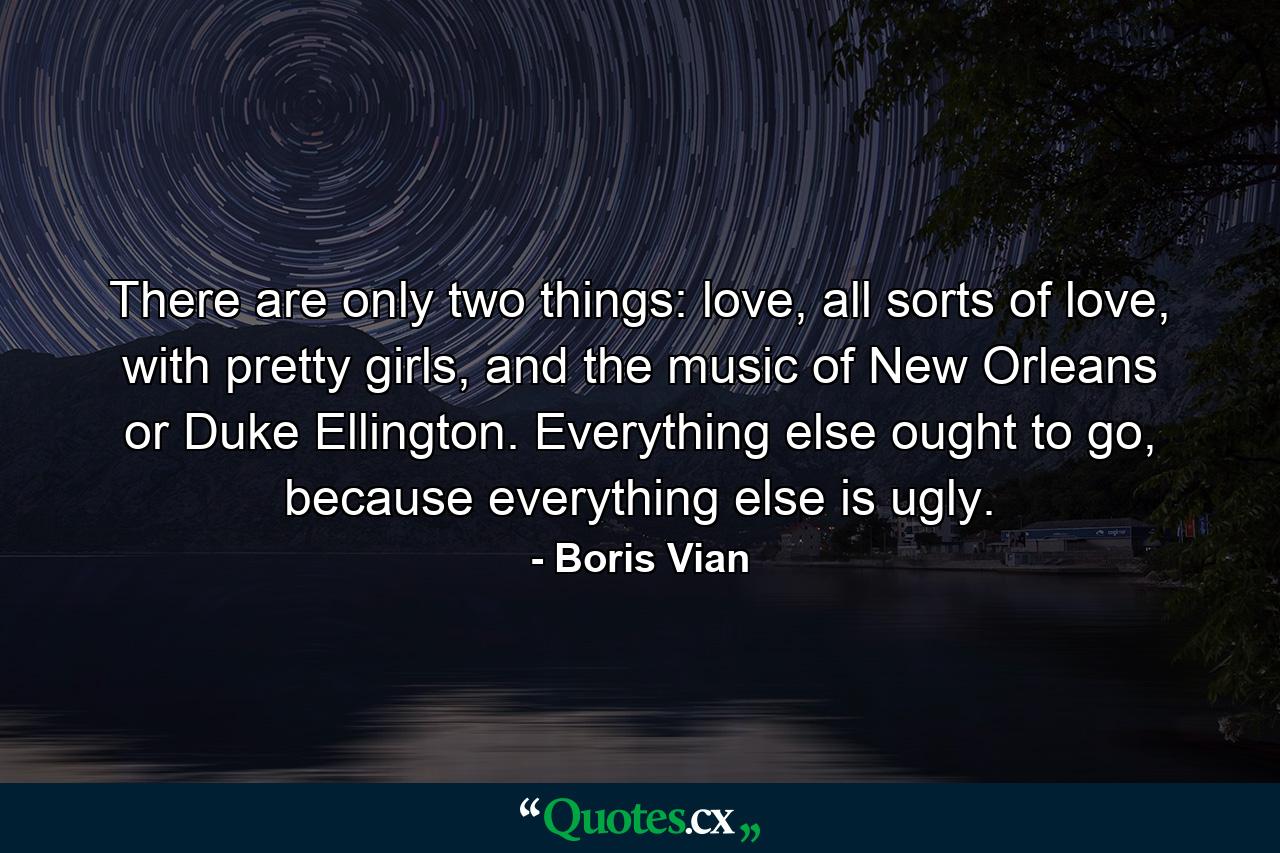 There are only two things: love, all sorts of love, with pretty girls, and the music of New Orleans or Duke Ellington. Everything else ought to go, because everything else is ugly. - Quote by Boris Vian