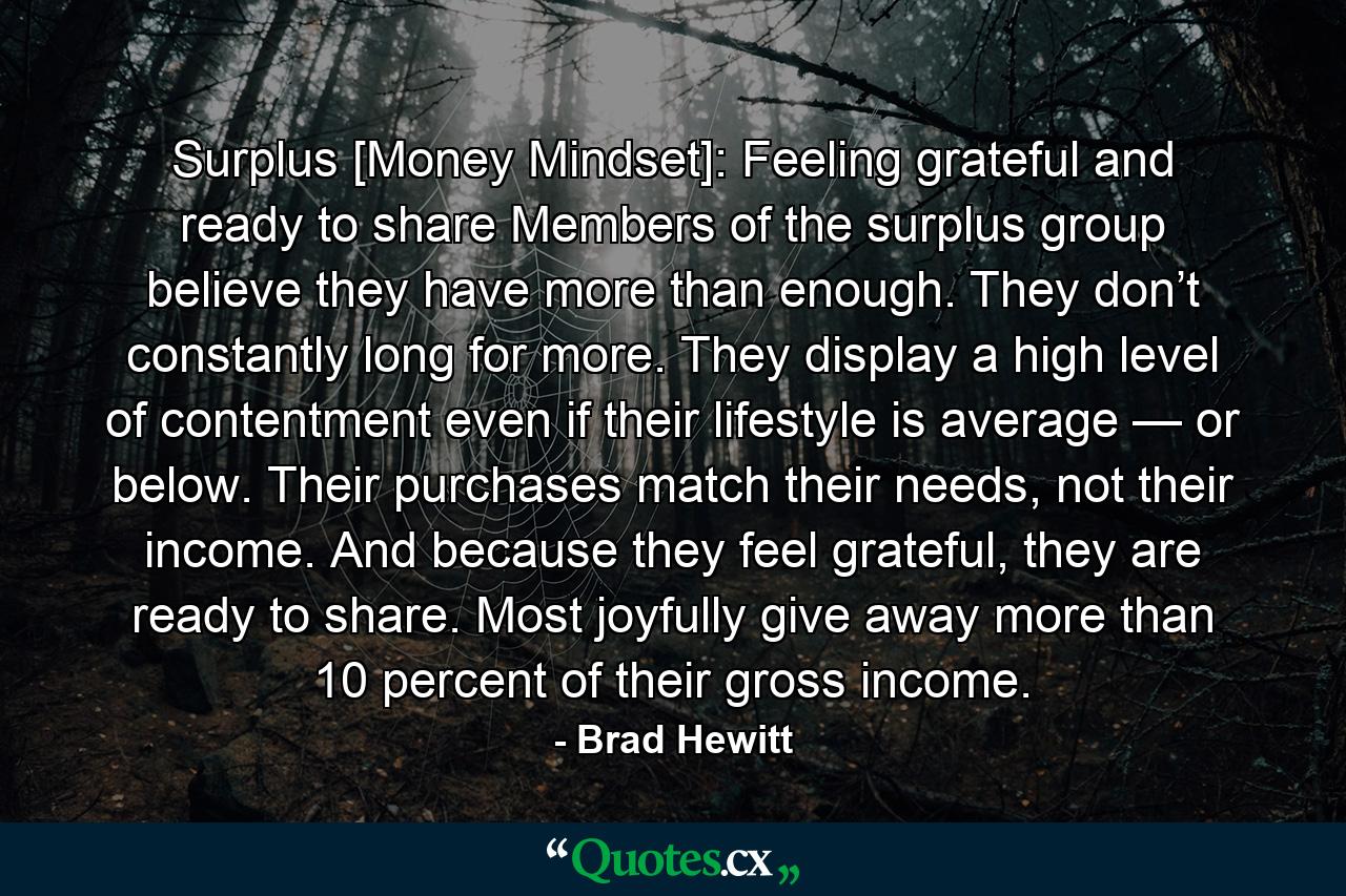 Surplus [Money Mindset]: Feeling grateful and ready to share Members of the surplus group believe they have more than enough. They don’t constantly long for more. They display a high level of contentment even if their lifestyle is average — or below. Their purchases match their needs, not their income. And because they feel grateful, they are ready to share. Most joyfully give away more than 10 percent of their gross income. - Quote by Brad Hewitt