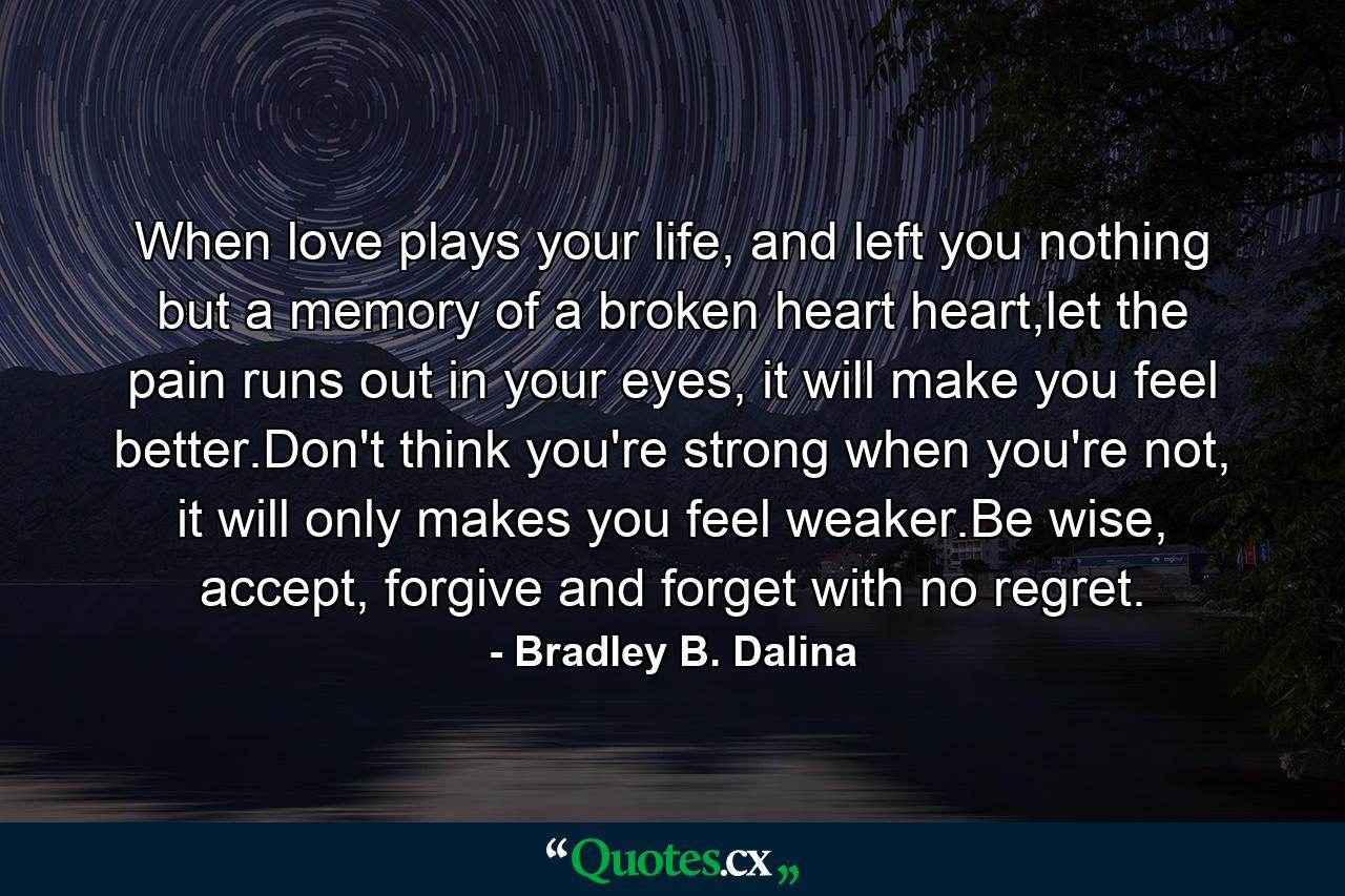 When love plays your life, and left you nothing but a memory of a broken heart heart,let the pain runs out in your eyes, it will make you feel better.Don't think you're strong when you're not, it will only makes you feel weaker.Be wise, accept, forgive and forget with no regret. - Quote by Bradley B. Dalina