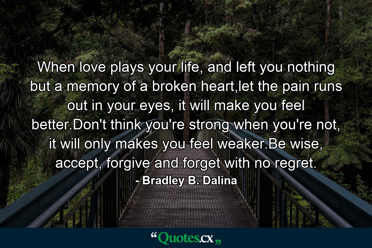 When love plays your life, and left you nothing but a memory of a broken heart,let the pain runs out in your eyes, it will make you feel better.Don't think you're strong when you're not, it will only makes you feel weaker.Be wise, accept, forgive and forget with no regret. - Quote by Bradley B. Dalina