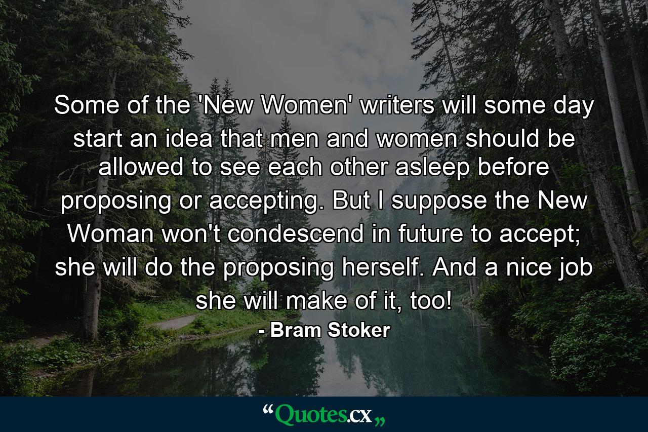 Some of the 'New Women' writers will some day start an idea that men and women should be allowed to see each other asleep before proposing or accepting. But I suppose the New Woman won't condescend in future to accept; she will do the proposing herself. And a nice job she will make of it, too! - Quote by Bram Stoker