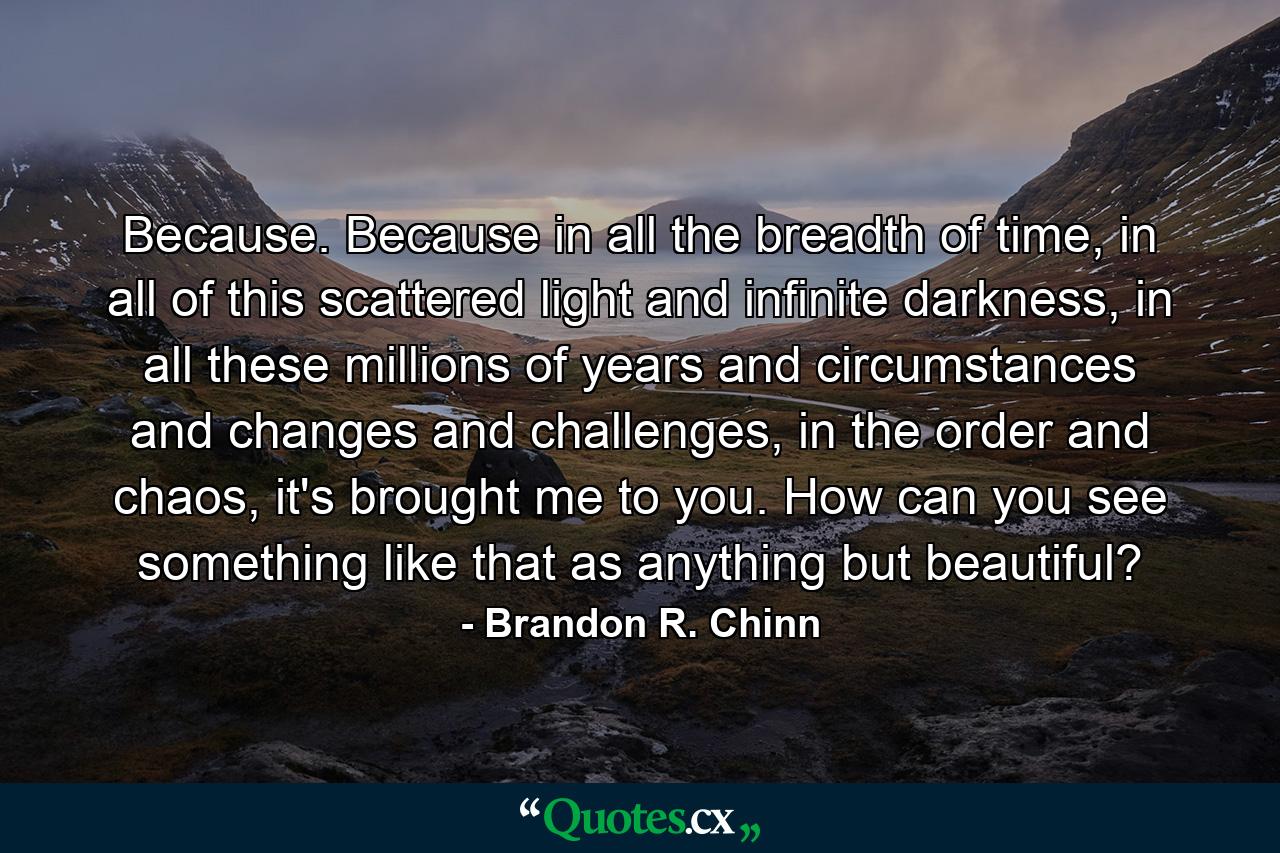 Because. Because in all the breadth of time, in all of this scattered light and infinite darkness, in all these millions of years and circumstances and changes and challenges, in the order and chaos, it's brought me to you. How can you see something like that as anything but beautiful? - Quote by Brandon R. Chinn