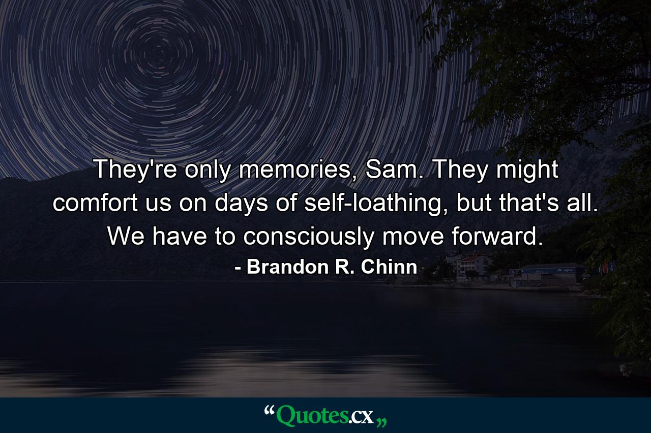 They're only memories, Sam. They might comfort us on days of self-loathing, but that's all. We have to consciously move forward. - Quote by Brandon R. Chinn