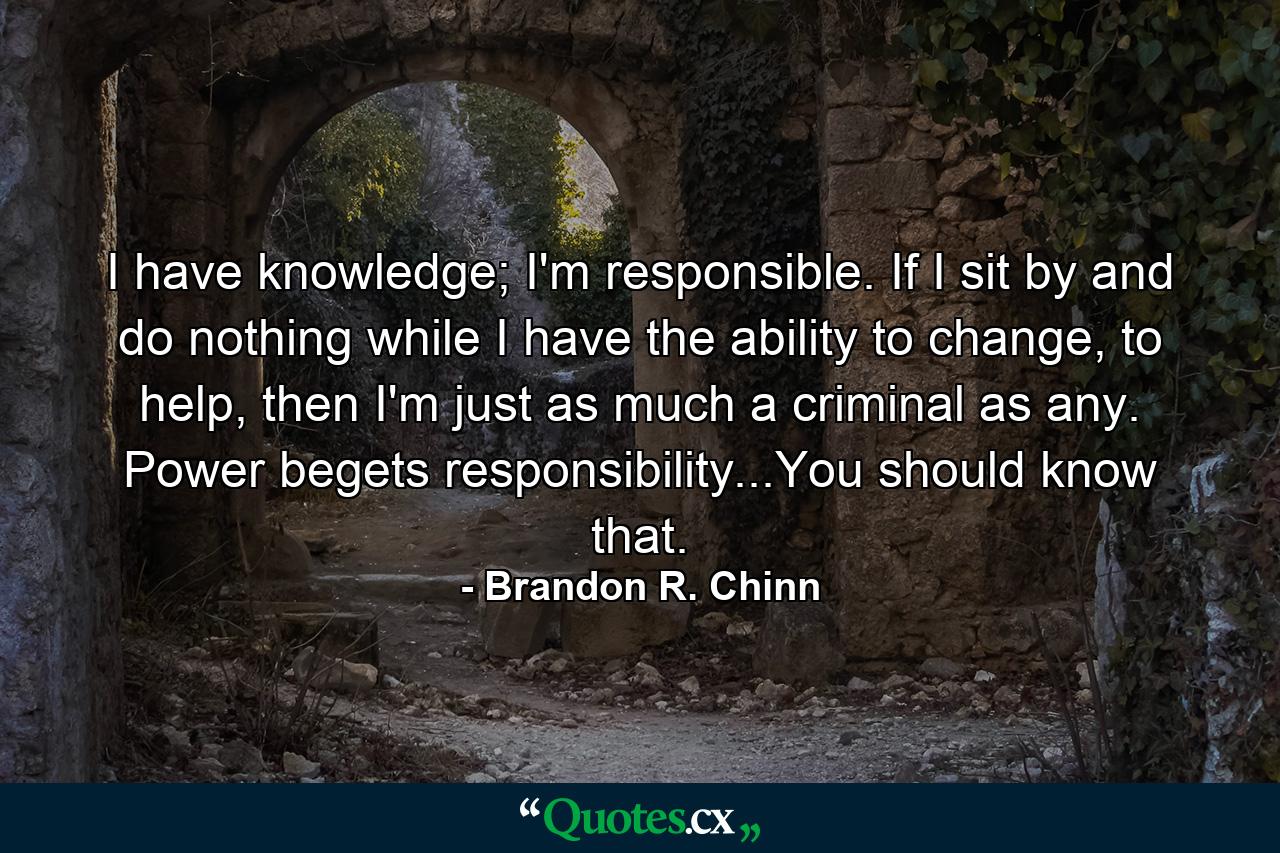 I have knowledge; I'm responsible. If I sit by and do nothing while I have the ability to change, to help, then I'm just as much a criminal as any. Power begets responsibility...You should know that. - Quote by Brandon R. Chinn