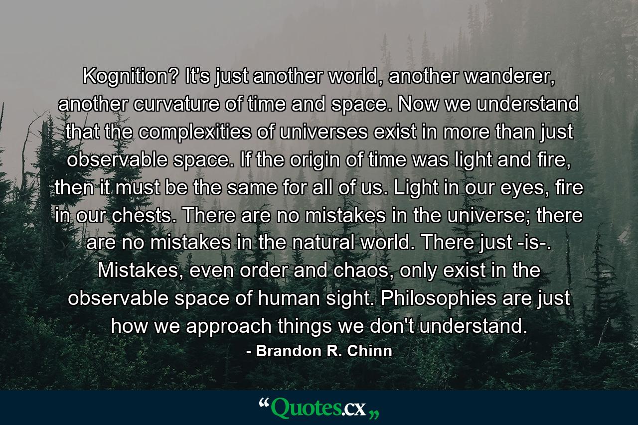 Kognition? It's just another world, another wanderer, another curvature of time and space. Now we understand that the complexities of universes exist in more than just observable space. If the origin of time was light and fire, then it must be the same for all of us. Light in our eyes, fire in our chests. There are no mistakes in the universe; there are no mistakes in the natural world. There just -is-. Mistakes, even order and chaos, only exist in the observable space of human sight. Philosophies are just how we approach things we don't understand. - Quote by Brandon R. Chinn