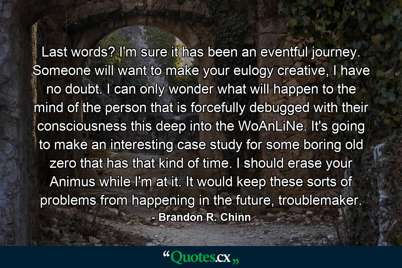 Last words? I'm sure it has been an eventful journey. Someone will want to make your eulogy creative, I have no doubt. I can only wonder what will happen to the mind of the person that is forcefully debugged with their consciousness this deep into the WoAnLiNe. It's going to make an interesting case study for some boring old zero that has that kind of time. I should erase your Animus while I'm at it. It would keep these sorts of problems from happening in the future, troublemaker. - Quote by Brandon R. Chinn