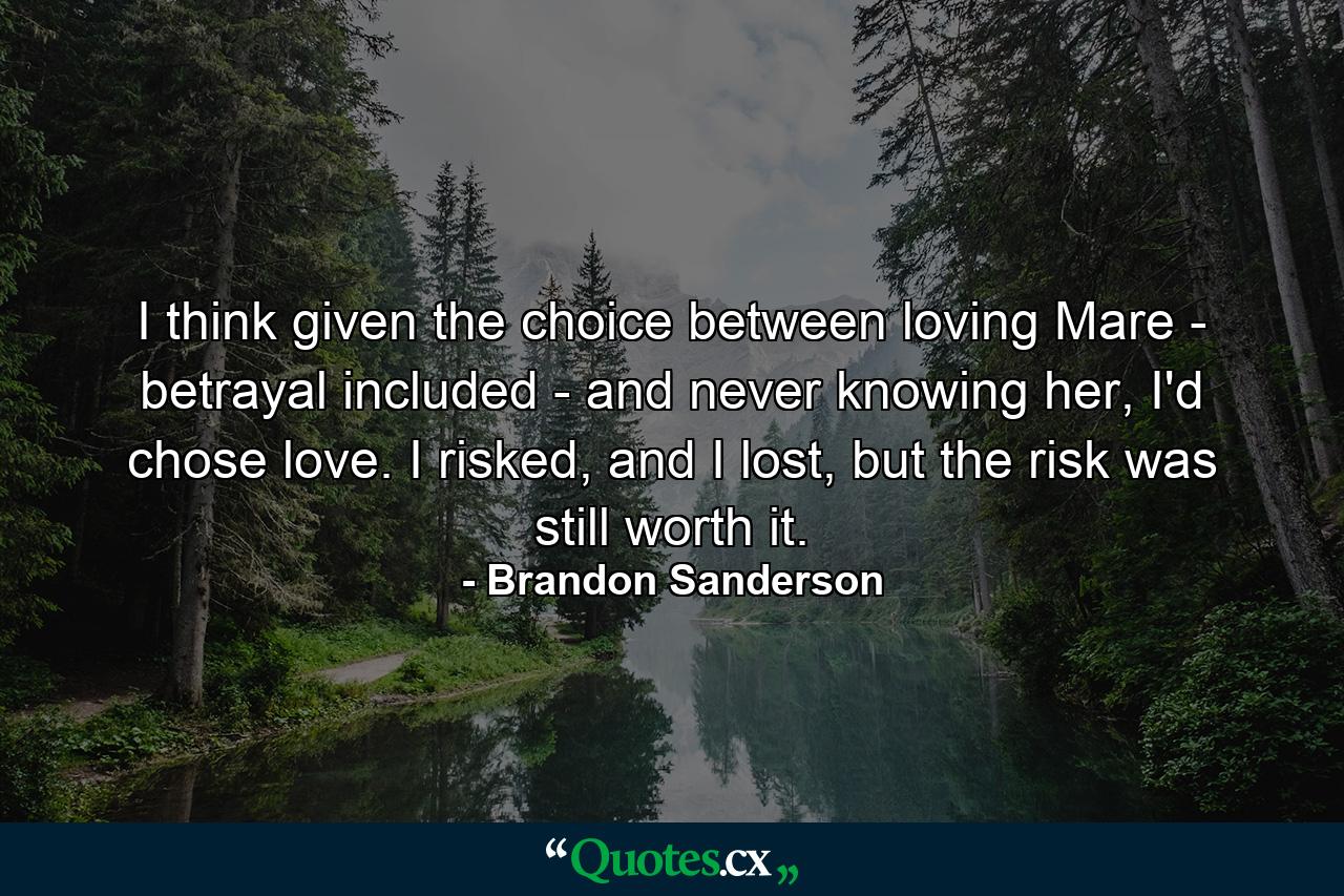 I think given the choice between loving Mare - betrayal included - and never knowing her, I'd chose love. I risked, and I lost, but the risk was still worth it. - Quote by Brandon Sanderson