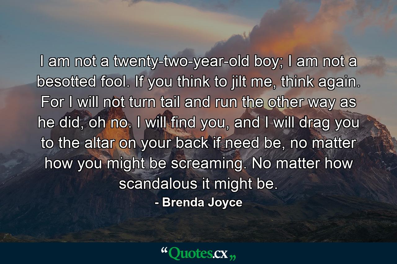 I am not a twenty-two-year-old boy; I am not a besotted fool. If you think to jilt me, think again. For I will not turn tail and run the other way as he did, oh no. I will find you, and I will drag you to the altar on your back if need be, no matter how you might be screaming. No matter how scandalous it might be. - Quote by Brenda Joyce