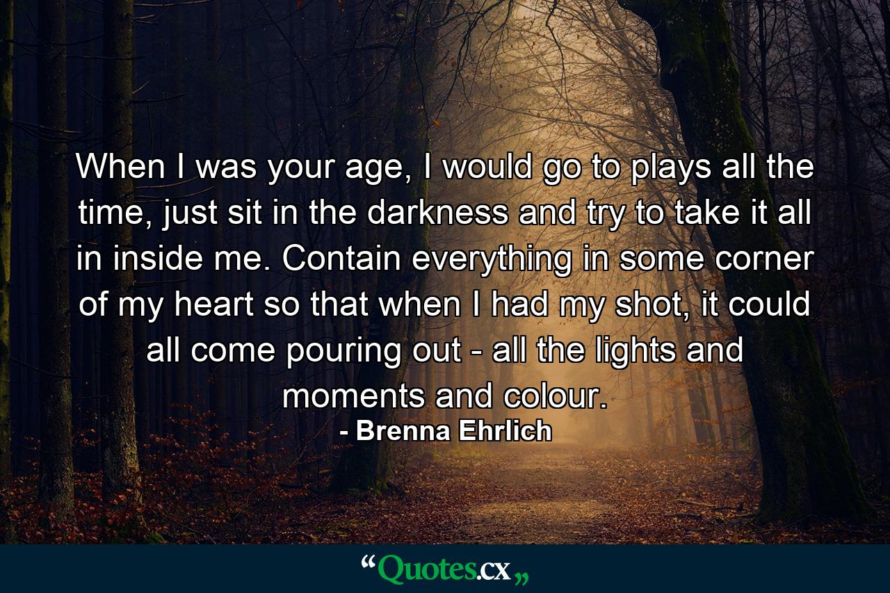 When I was your age, I would go to plays all the time, just sit in the darkness and try to take it all in inside me. Contain everything in some corner of my heart so that when I had my shot, it could all come pouring out - all the lights and moments and colour. - Quote by Brenna Ehrlich