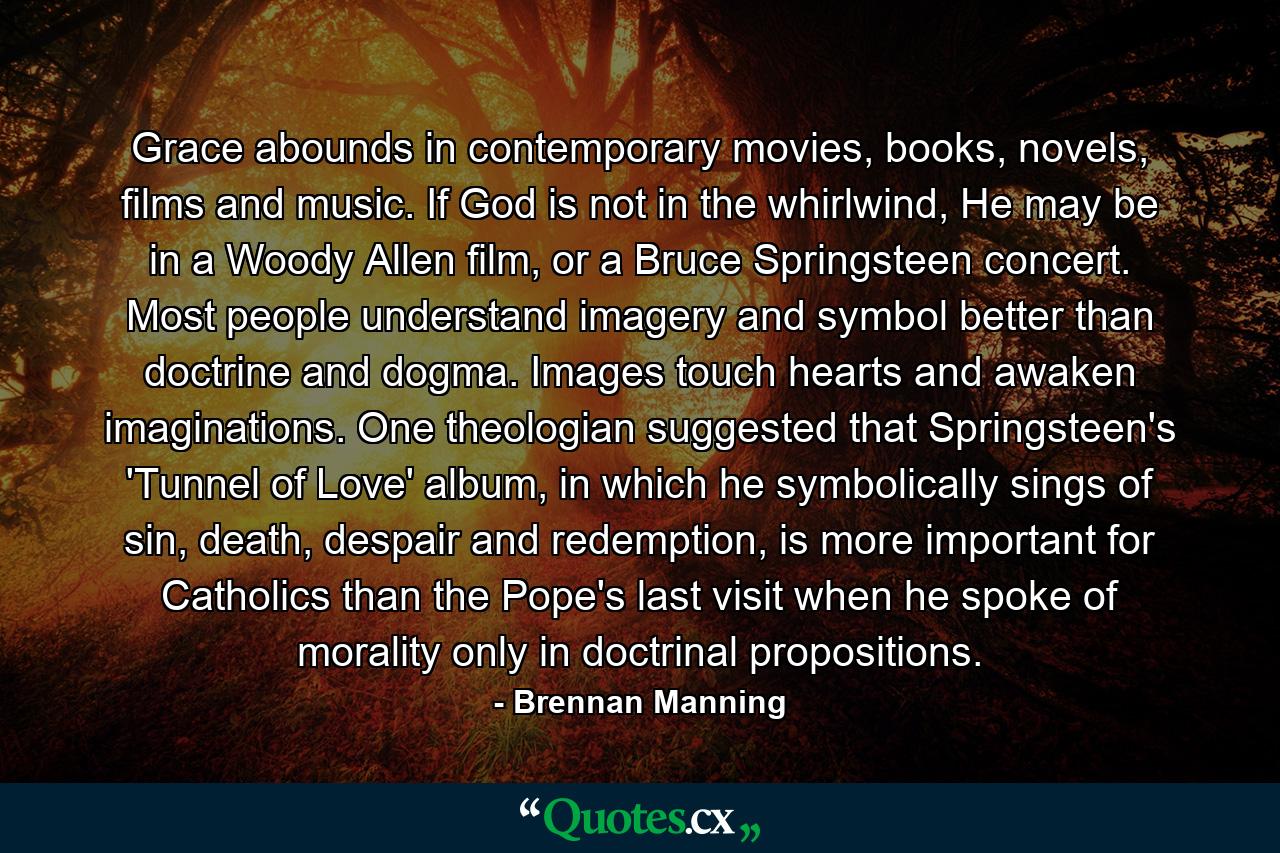 Grace abounds in contemporary movies, books, novels, films and music. If God is not in the whirlwind, He may be in a Woody Allen film, or a Bruce Springsteen concert. Most people understand imagery and symbol better than doctrine and dogma. Images touch hearts and awaken imaginations. One theologian suggested that Springsteen's 'Tunnel of Love' album, in which he symbolically sings of sin, death, despair and redemption, is more important for Catholics than the Pope's last visit when he spoke of morality only in doctrinal propositions. - Quote by Brennan Manning