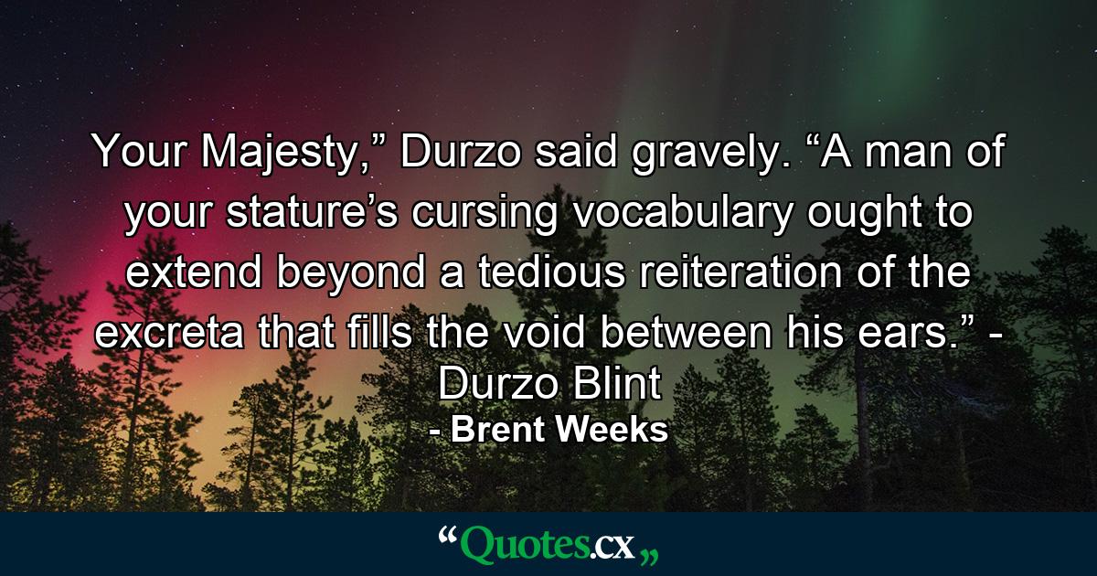 Your Majesty,” Durzo said gravely. “A man of your stature’s cursing vocabulary ought to extend beyond a tedious reiteration of the excreta that fills the void between his ears.” - Durzo Blint - Quote by Brent Weeks