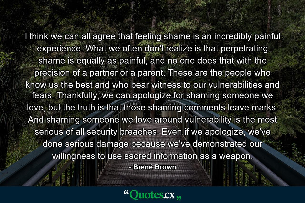 I think we can all agree that feeling shame is an incredibly painful experience. What we often don't realize is that perpetrating shame is equally as painful, and no one does that with the precision of a partner or a parent. These are the people who know us the best and who bear witness to our vulnerabilities and fears. Thankfully, we can apologize for shaming someone we love, but the truth is that those shaming comments leave marks. And shaming someone we love around vulnerability is the most serious of all security breaches. Even if we apologize, we've done serious damage because we've demonstrated our willingness to use sacred information as a weapon. - Quote by Brené Brown