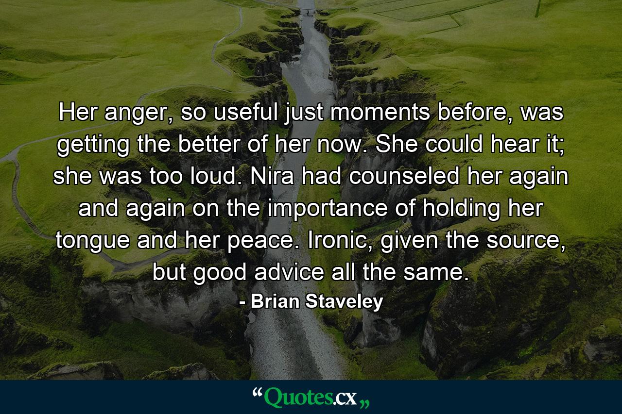 Her anger, so useful just moments before, was getting the better of her now. She could hear it; she was too loud. Nira had counseled her again and again on the importance of holding her tongue and her peace. Ironic, given the source, but good advice all the same. - Quote by Brian Staveley