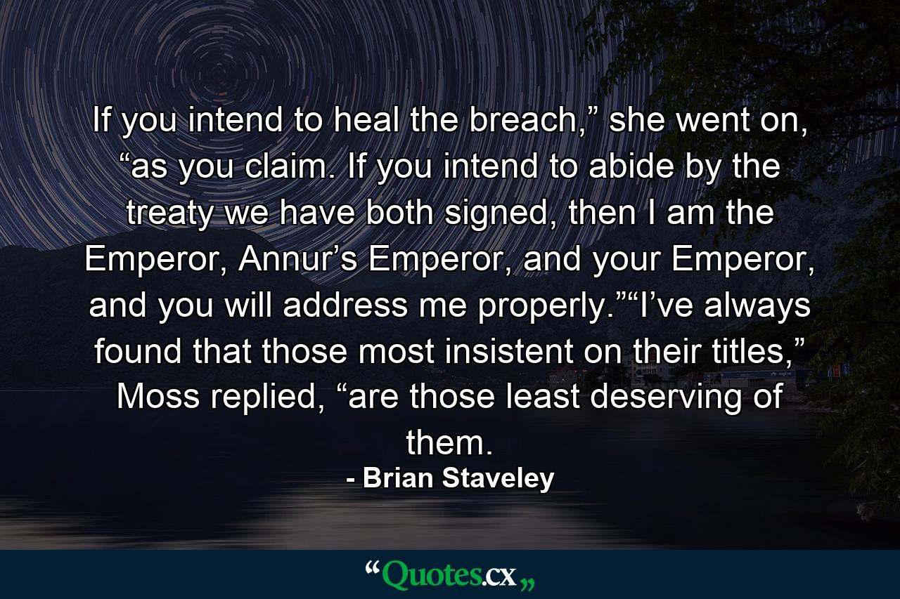 If you intend to heal the breach,” she went on, “as you claim. If you intend to abide by the treaty we have both signed, then I am the Emperor, Annur’s Emperor, and your Emperor, and you will address me properly.”“I’ve always found that those most insistent on their titles,” Moss replied, “are those least deserving of them. - Quote by Brian Staveley