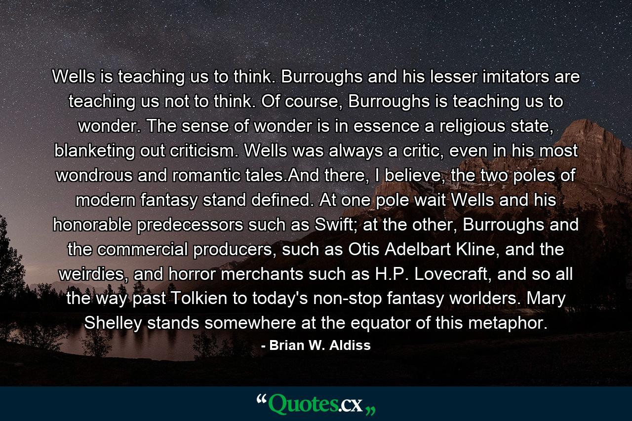 Wells is teaching us to think. Burroughs and his lesser imitators are teaching us not to think. Of course, Burroughs is teaching us to wonder. The sense of wonder is in essence a religious state, blanketing out criticism. Wells was always a critic, even in his most wondrous and romantic tales.And there, I believe, the two poles of modern fantasy stand defined. At one pole wait Wells and his honorable predecessors such as Swift; at the other, Burroughs and the commercial producers, such as Otis Adelbart Kline, and the weirdies, and horror merchants such as H.P. Lovecraft, and so all the way past Tolkien to today's non-stop fantasy worlders. Mary Shelley stands somewhere at the equator of this metaphor. - Quote by Brian W. Aldiss