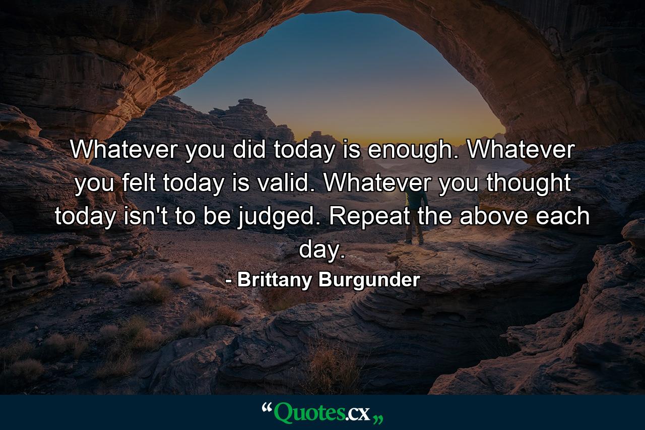 Whatever you did today is enough. Whatever you felt today is valid. Whatever you thought today isn't to be judged. Repeat the above each day. - Quote by Brittany Burgunder