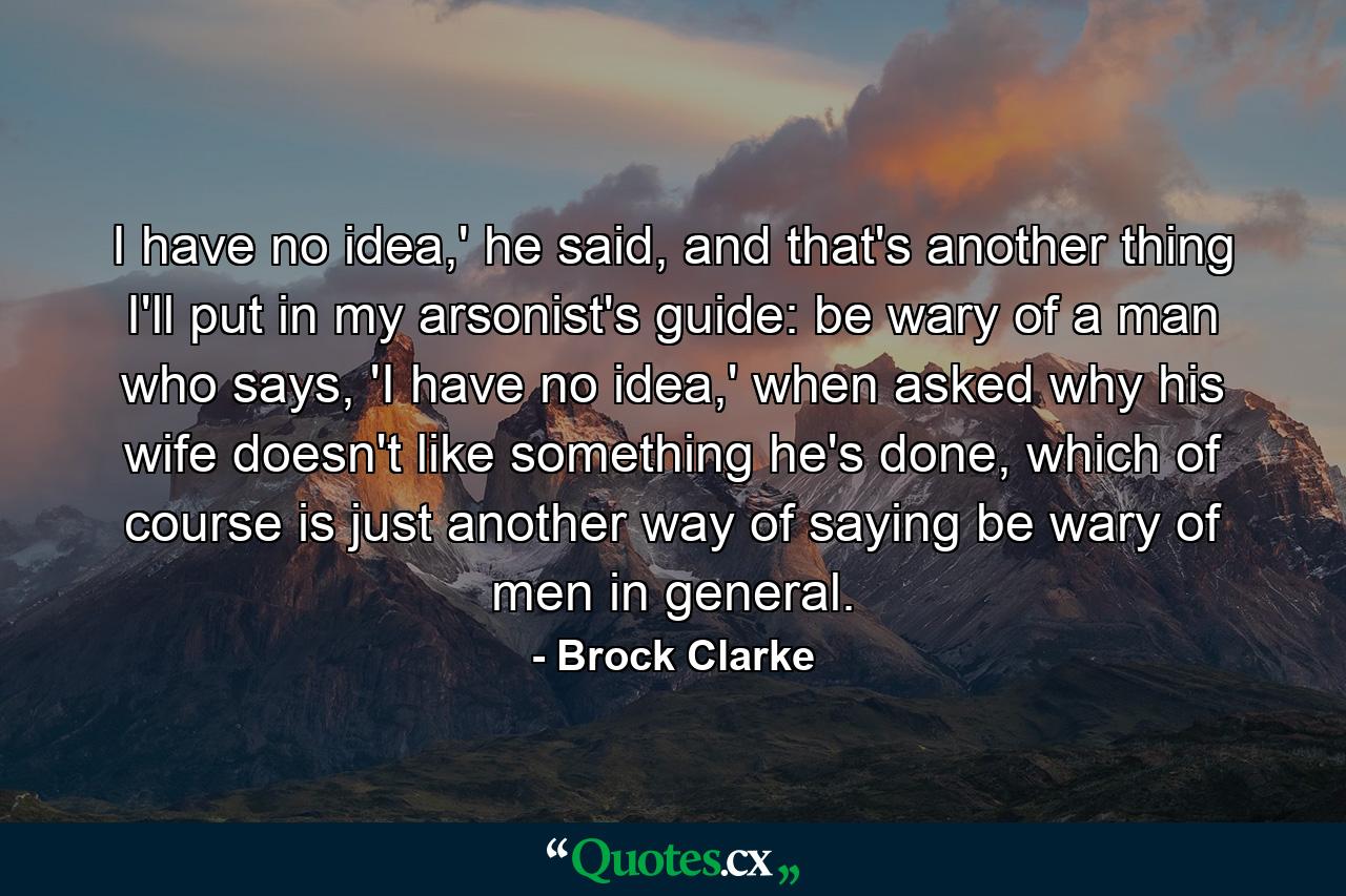 I have no idea,' he said, and that's another thing I'll put in my arsonist's guide: be wary of a man who says, 'I have no idea,' when asked why his wife doesn't like something he's done, which of course is just another way of saying be wary of men in general. - Quote by Brock Clarke