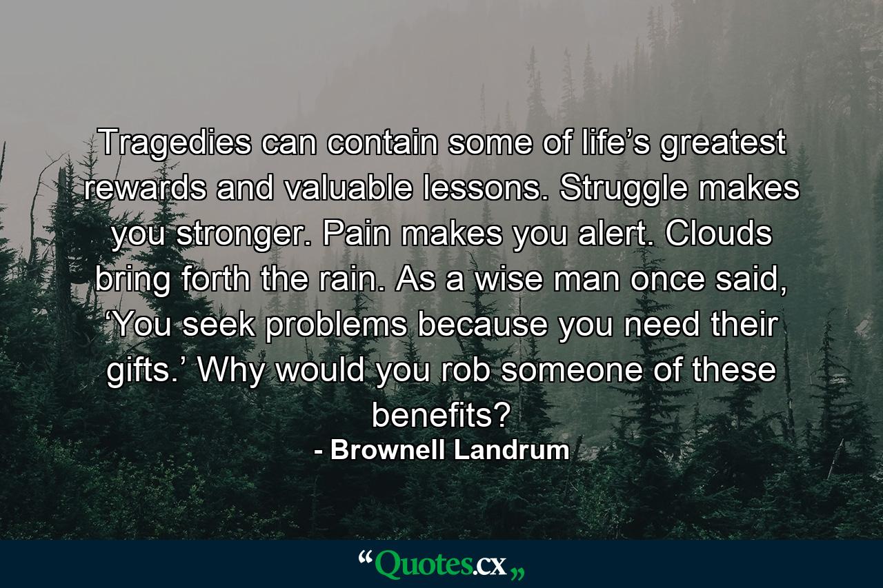 Tragedies can contain some of life’s greatest rewards and valuable lessons. Struggle makes you stronger. Pain makes you alert. Clouds bring forth the rain. As a wise man once said, ‘You seek problems because you need their gifts.’ Why would you rob someone of these benefits? - Quote by Brownell Landrum