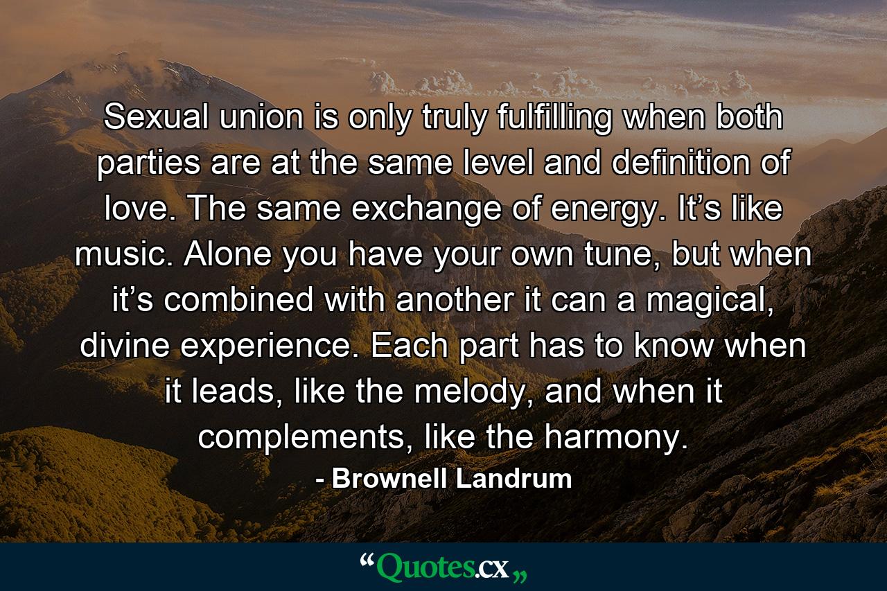 Sexual union is only truly fulfilling when both parties are at the same level and definition of love. The same exchange of energy. It’s like music. Alone you have your own tune, but when it’s combined with another it can a magical, divine experience. Each part has to know when it leads, like the melody, and when it complements, like the harmony. - Quote by Brownell Landrum