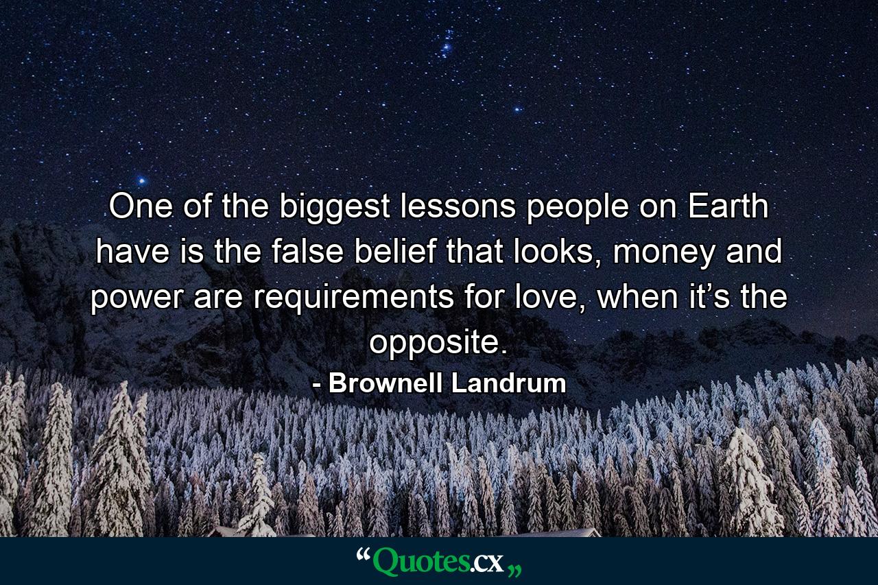 One of the biggest lessons people on Earth have is the false belief that looks, money and power are requirements for love, when it’s the opposite. - Quote by Brownell Landrum