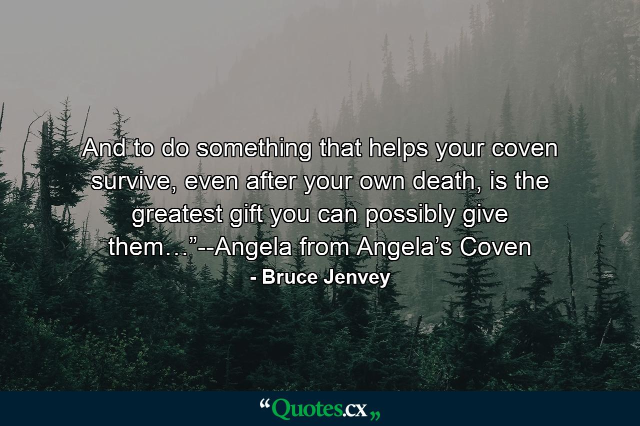 And to do something that helps your coven survive, even after your own death, is the greatest gift you can possibly give them…”--Angela from Angela’s Coven - Quote by Bruce Jenvey