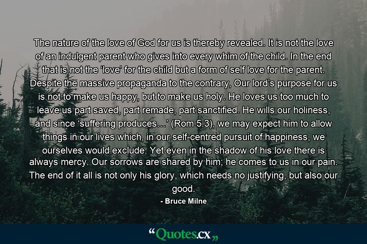 The nature of the love of God for us is thereby revealed. It is not the love of an indulgent parent who gives into every whim of the child. In the end that is not the ‘love’ for the child but a form of self love for the parent. Despite the massive propaganda to the contrary, Our lord’s purpose for us is not to make us happy, but to make us holy. He loves us too much to leave us part saved, part remade, part sanctified. He wills our holiness, and since ‘suffering produces…’ (Rom 5:3), we may expect him to allow things in our lives which, in our self-centred pursuit of happiness, we ourselves would exclude. Yet even in the shadow of his love there is always mercy. Our sorrows are shared by him; he comes to us in our pain. The end of it all is not only his glory, which needs no justifying, but also our good. - Quote by Bruce Milne