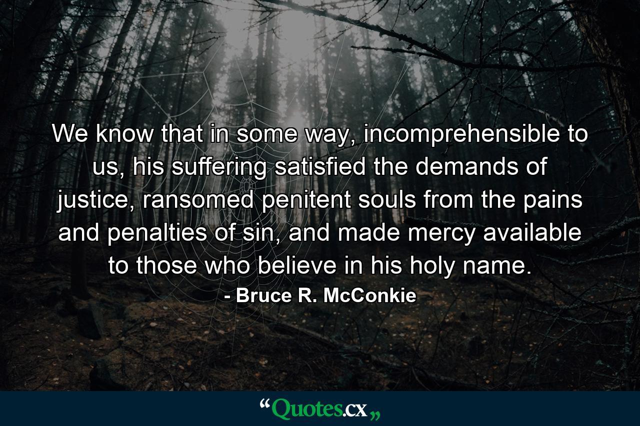 We know that in some way, incomprehensible to us, his suffering satisfied the demands of justice, ransomed penitent souls from the pains and penalties of sin, and made mercy available to those who believe in his holy name. - Quote by Bruce R. McConkie