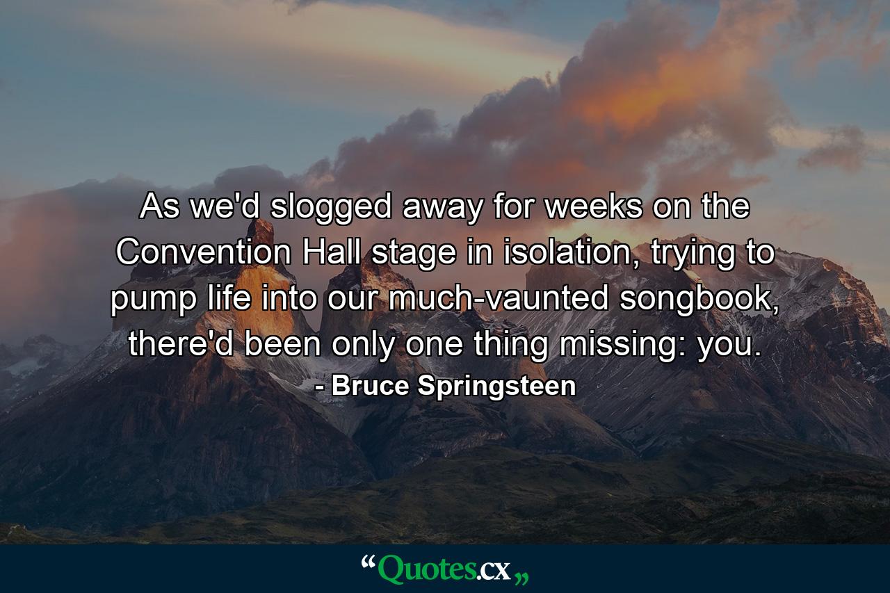 As we'd slogged away for weeks on the Convention Hall stage in isolation, trying to pump life into our much-vaunted songbook, there'd been only one thing missing: you. - Quote by Bruce Springsteen