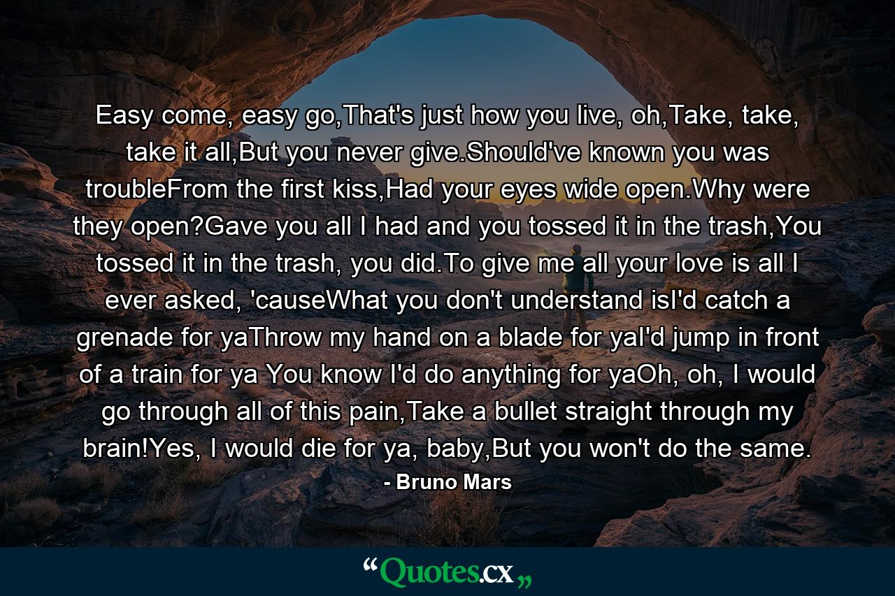 Easy come, easy go,That's just how you live, oh,Take, take, take it all,But you never give.Should've known you was troubleFrom the first kiss,Had your eyes wide open.Why were they open?Gave you all I had and you tossed it in the trash,You tossed it in the trash, you did.To give me all your love is all I ever asked, 'causeWhat you don't understand isI'd catch a grenade for yaThrow my hand on a blade for yaI'd jump in front of a train for ya You know I'd do anything for yaOh, oh, I would go through all of this pain,Take a bullet straight through my brain!Yes, I would die for ya, baby,But you won't do the same. - Quote by Bruno Mars