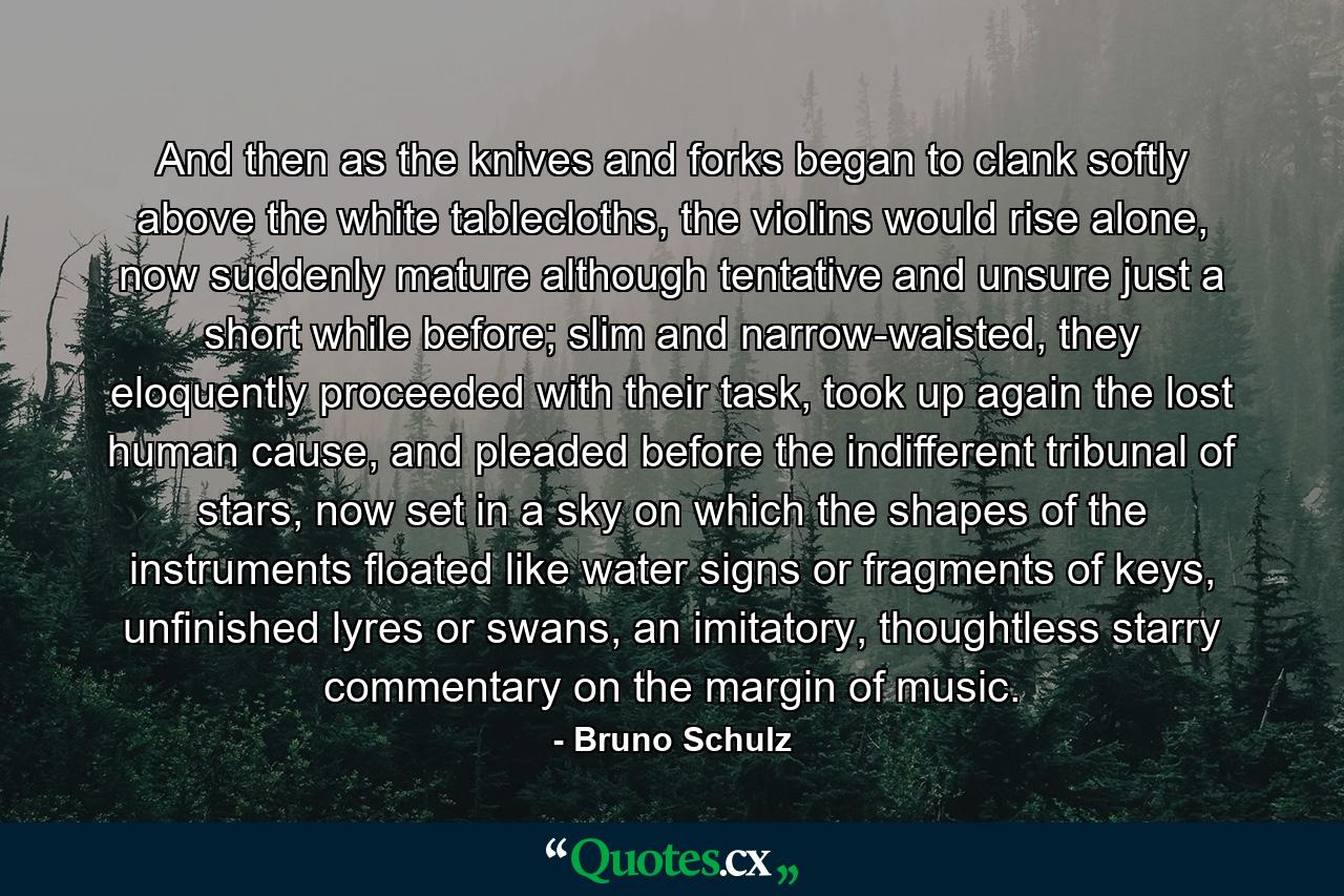 And then as the knives and forks began to clank softly above the white tablecloths, the violins would rise alone, now suddenly mature although tentative and unsure just a short while before; slim and narrow-waisted, they eloquently proceeded with their task, took up again the lost human cause, and pleaded before the indifferent tribunal of stars, now set in a sky on which the shapes of the instruments floated like water signs or fragments of keys, unfinished lyres or swans, an imitatory, thoughtless starry commentary on the margin of music. - Quote by Bruno Schulz