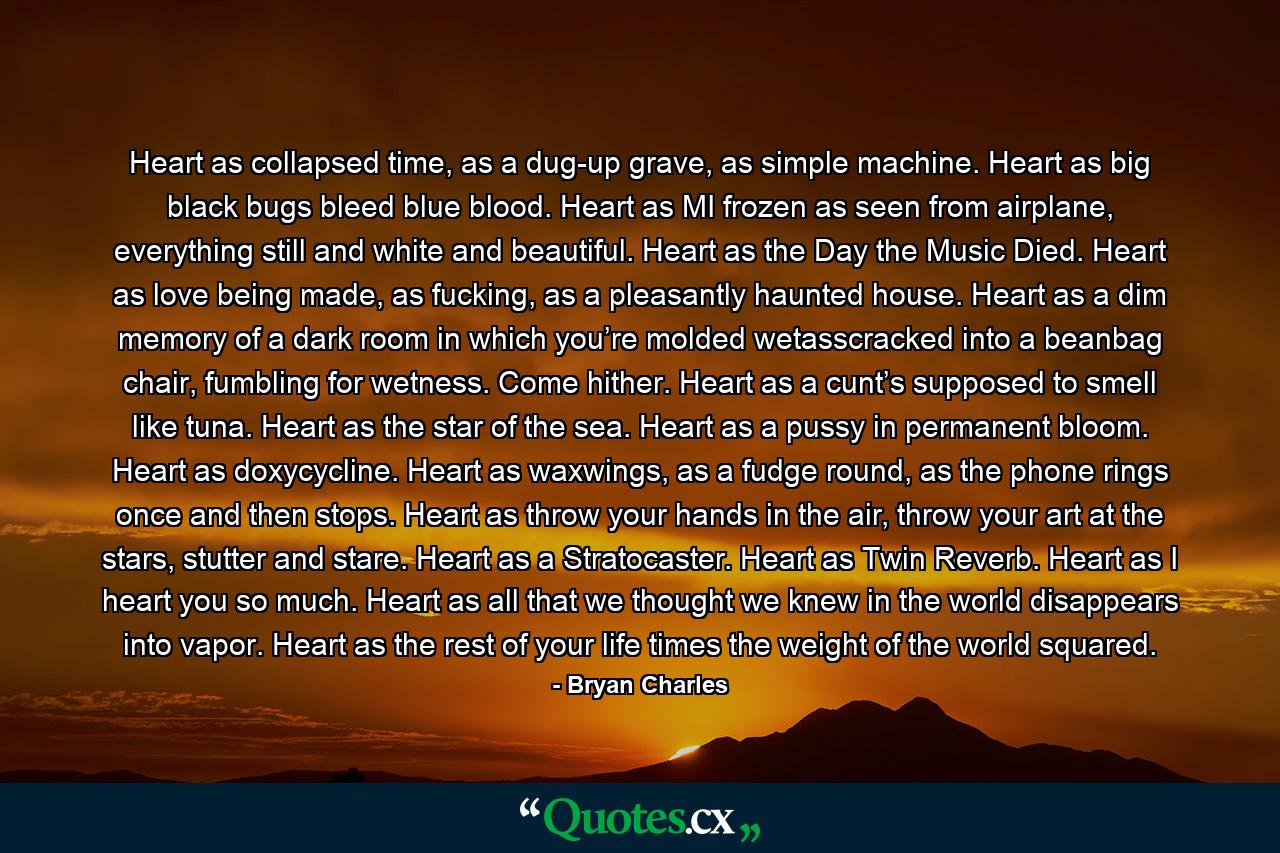 Heart as collapsed time, as a dug-up grave, as simple machine. Heart as big black bugs bleed blue blood. Heart as MI frozen as seen from airplane, everything still and white and beautiful. Heart as the Day the Music Died. Heart as love being made, as fucking, as a pleasantly haunted house. Heart as a dim memory of a dark room in which you’re molded wetasscracked into a beanbag chair, fumbling for wetness. Come hither. Heart as a cunt’s supposed to smell like tuna. Heart as the star of the sea. Heart as a pussy in permanent bloom. Heart as doxycycline. Heart as waxwings, as a fudge round, as the phone rings once and then stops. Heart as throw your hands in the air, throw your art at the stars, stutter and stare. Heart as a Stratocaster. Heart as Twin Reverb. Heart as I heart you so much. Heart as all that we thought we knew in the world disappears into vapor. Heart as the rest of your life times the weight of the world squared. - Quote by Bryan Charles